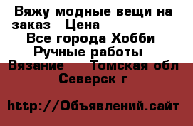 Вяжу модные вещи на заказ › Цена ­ 3000-10000 - Все города Хобби. Ручные работы » Вязание   . Томская обл.,Северск г.